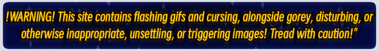 !WARNING! This site contains flashing gifs and cursing, alongside gorey, disturbing, or otherwise inappropriate, unsettling, or triggering images! Tread with caution!